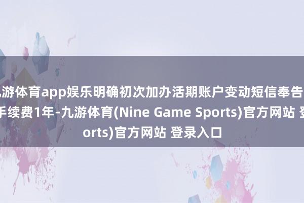 九游体育app娱乐明确初次加办活期账户变动短信奉告劳动免收手续费1年-九游体育(Nine Game Sports)官方网站 登录入口