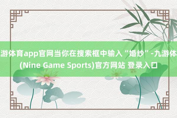 九游体育app官网当你在搜索框中输入“婚纱”-九游体育(Nine Game Sports)官方网站 登录入口