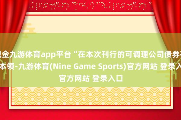 现金九游体育app平台“在本次刊行的可调理公司债券存续本领-九游体育(Nine Game Sports)官方网站 登录入口