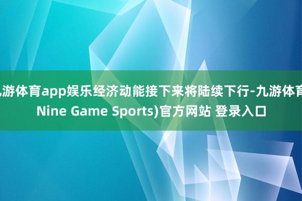 九游体育app娱乐经济动能接下来将陆续下行-九游体育(Nine Game Sports)官方网站 登录入口