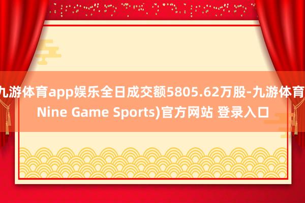 九游体育app娱乐全日成交额5805.62万股-九游体育(Nine Game Sports)官方网站 登录入口