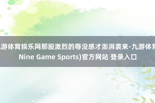 九游体育娱乐网那股激烈的辱没感才澎湃袭来-九游体育(Nine Game Sports)官方网站 登录入口