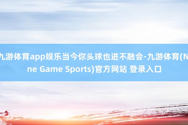 九游体育app娱乐当今你头球也进不融会-九游体育(Nine Game Sports)官方网站 登录入口