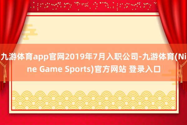 九游体育app官网2019年7月入职公司-九游体育(Nine Game Sports)官方网站 登录入口