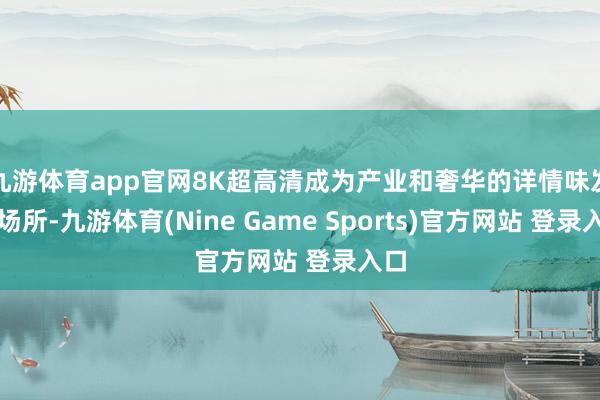 九游体育app官网8K超高清成为产业和奢华的详情味发展场所-九游体育(Nine Game Sports)官方网站 登录入口