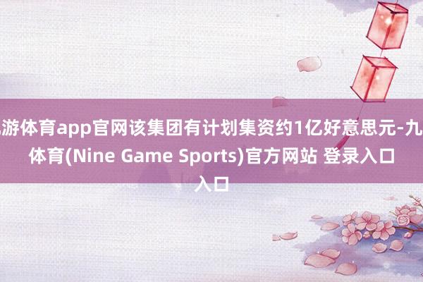 九游体育app官网该集团有计划集资约1亿好意思元-九游体育(Nine Game Sports)官方网站 登录入口