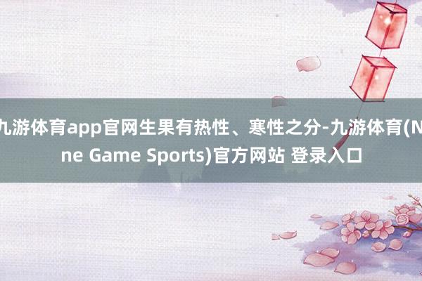 九游体育app官网生果有热性、寒性之分-九游体育(Nine Game Sports)官方网站 登录入口