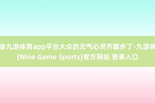 现金九游体育app平台大众的元气心灵齐踱步了-九游体育(Nine Game Sports)官方网站 登录入口