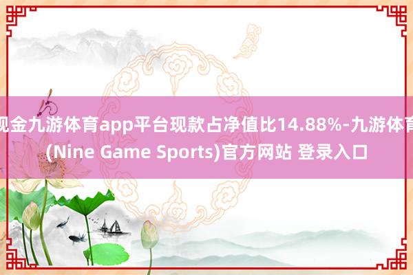 现金九游体育app平台现款占净值比14.88%-九游体育(Nine Game Sports)官方网站 登录入口