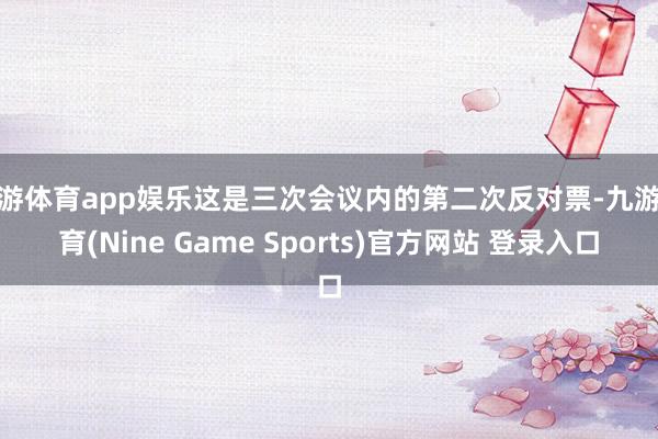 九游体育app娱乐这是三次会议内的第二次反对票-九游体育(Nine Game Sports)官方网站 登录入口
