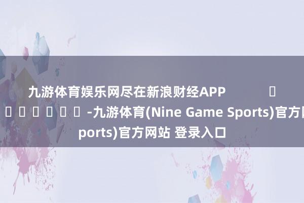 九游体育娱乐网尽在新浪财经APP            													-九游体育(Nine Game Sports)官方网站 登录入口