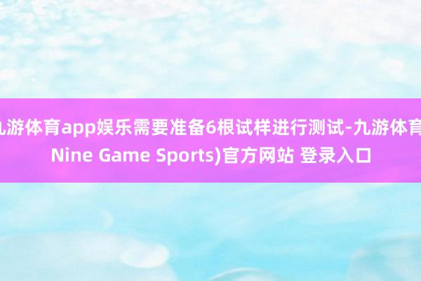 九游体育app娱乐需要准备6根试样进行测试-九游体育(Nine Game Sports)官方网站 登录入口
