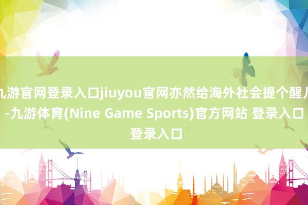 九游官网登录入口jiuyou官网亦然给海外社会提个醒儿-九游体育(Nine Game Sports)官方网站 登录入口