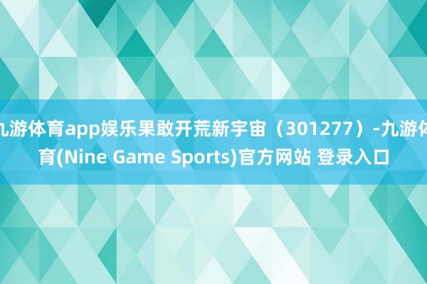 九游体育app娱乐果敢开荒新宇宙（301277）-九游体育(Nine Game Sports)官方网站 登录入口