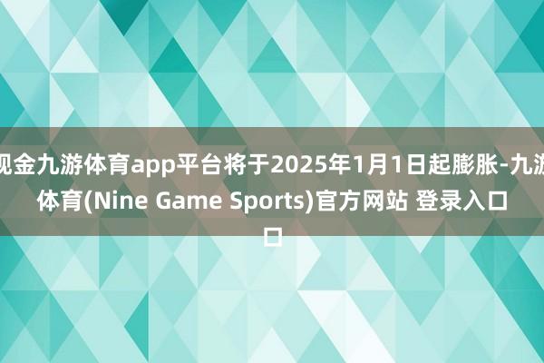 现金九游体育app平台将于2025年1月1日起膨胀-九游体育(Nine Game Sports)官方网站 登录入口