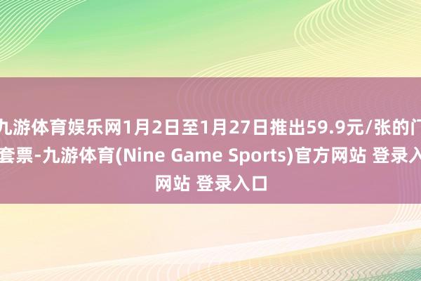 九游体育娱乐网1月2日至1月27日推出59.9元/张的门票套票-九游体育(Nine Game Sports)官方网站 登录入口