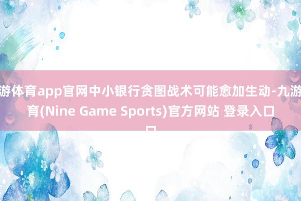 九游体育app官网中小银行贪图战术可能愈加生动-九游体育(Nine Game Sports)官方网站 登录入口