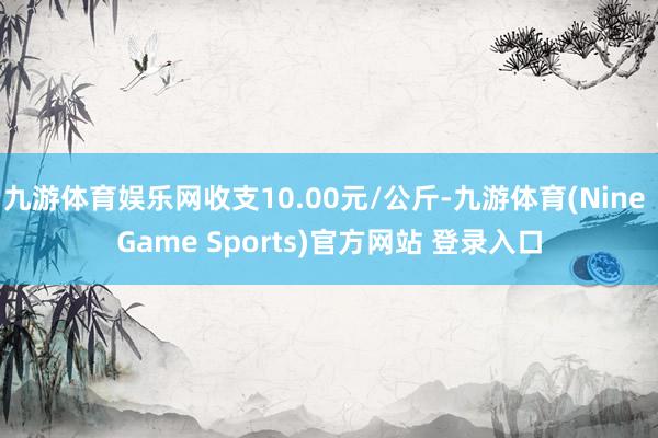 九游体育娱乐网收支10.00元/公斤-九游体育(Nine Game Sports)官方网站 登录入口
