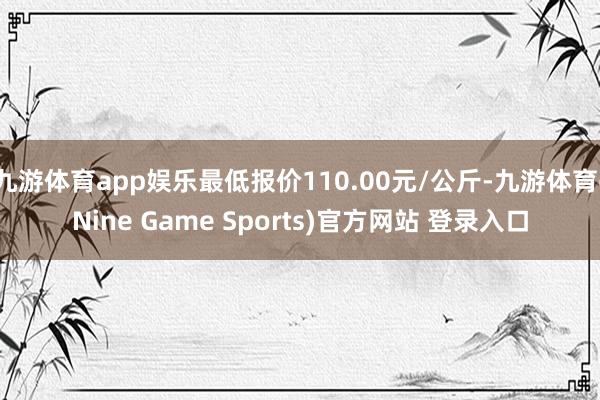 九游体育app娱乐最低报价110.00元/公斤-九游体育(Nine Game Sports)官方网站 登录入口