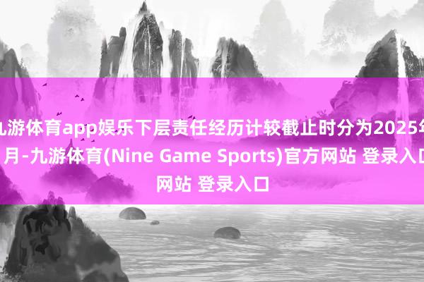 九游体育app娱乐下层责任经历计较截止时分为2025年1月-九游体育(Nine Game Sports)官方网站 登录入口