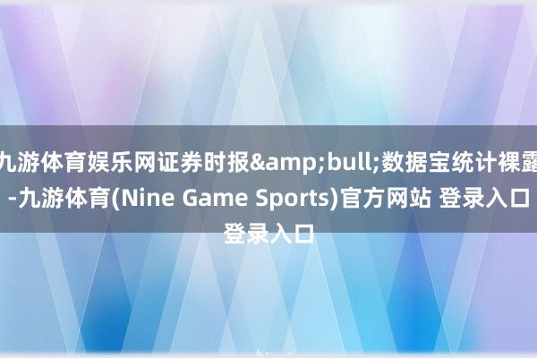 九游体育娱乐网证券时报&bull;数据宝统计裸露-九游体育(Nine Game Sports)官方网站 登录入口