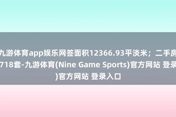 九游体育app娱乐网签面积12366.93平淡米；二手房网签718套-九游体育(Nine Game Sports)官方网站 登录入口