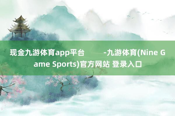 现金九游体育app平台         -九游体育(Nine Game Sports)官方网站 登录入口