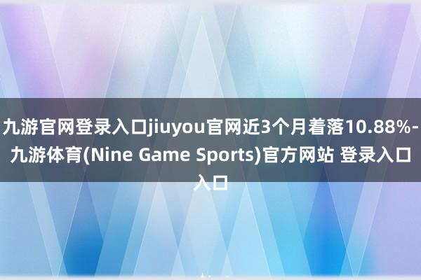 九游官网登录入口jiuyou官网近3个月着落10.88%-九游体育(Nine Game Sports)官方网站 登录入口