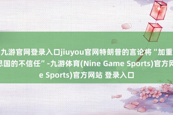 九游官网登录入口jiuyou官网特朗普的言论将“加重欧洲对好意思国的不信任”-九游体育(Nine Game Sports)官方网站 登录入口