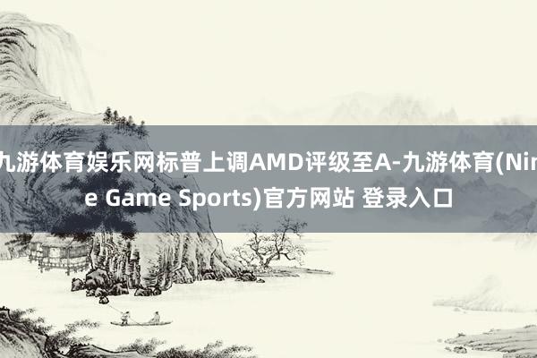 九游体育娱乐网标普上调AMD评级至A-九游体育(Nine Game Sports)官方网站 登录入口