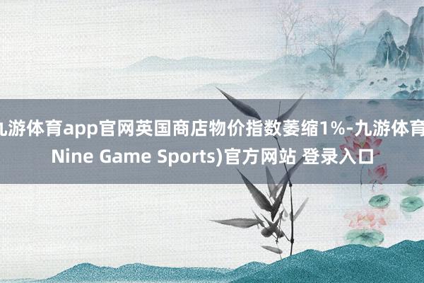 九游体育app官网英国商店物价指数萎缩1%-九游体育(Nine Game Sports)官方网站 登录入口