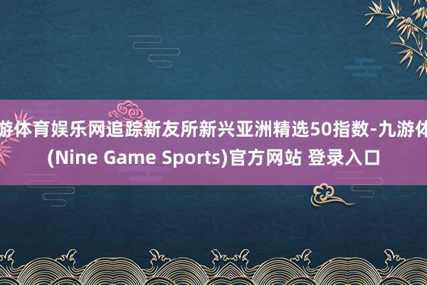 九游体育娱乐网追踪新友所新兴亚洲精选50指数-九游体育(Nine Game Sports)官方网站 登录入口