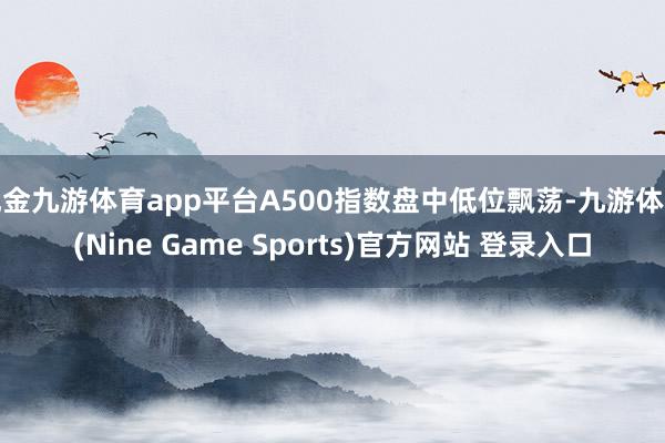 现金九游体育app平台A500指数盘中低位飘荡-九游体育(Nine Game Sports)官方网站 登录入口