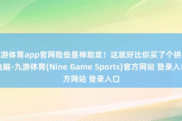 九游体育app官网险些是神助攻！这就好比你买了个拼装电脑-九游体育(Nine Game Sports)官方网站 登录入口