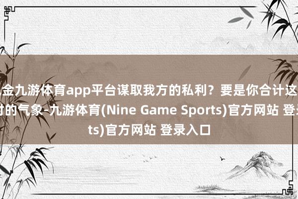 现金九游体育app平台谋取我方的私利？要是你合计这只是一时的气象-九游体育(Nine Game Sports)官方网站 登录入口