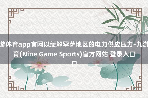 九游体育app官网以缓解罕萨地区的电力供应压力-九游体育(Nine Game Sports)官方网站 登录入口