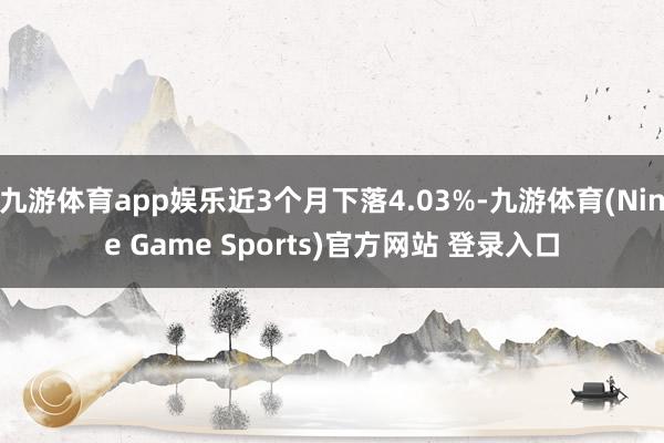 九游体育app娱乐近3个月下落4.03%-九游体育(Nine Game Sports)官方网站 登录入口