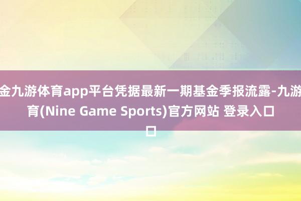 现金九游体育app平台凭据最新一期基金季报流露-九游体育(Nine Game Sports)官方网站 登录入口