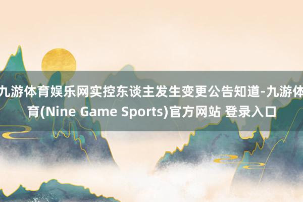 九游体育娱乐网　　实控东谈主发生变更　　公告知道-九游体育(Nine Game Sports)官方网站 登录入口