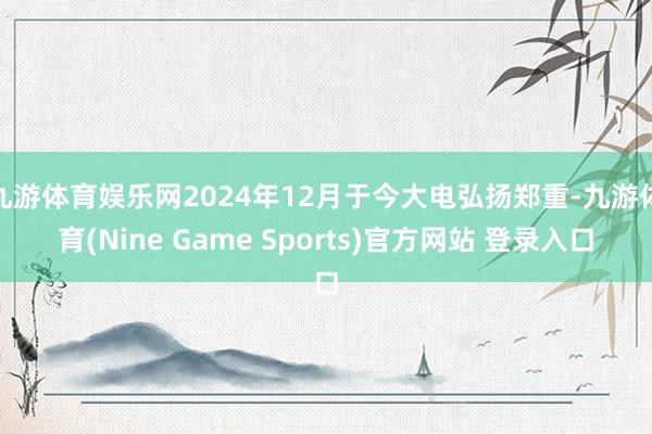 九游体育娱乐网2024年12月于今大电弘扬郑重-九游体育(Nine Game Sports)官方网站 登录入口