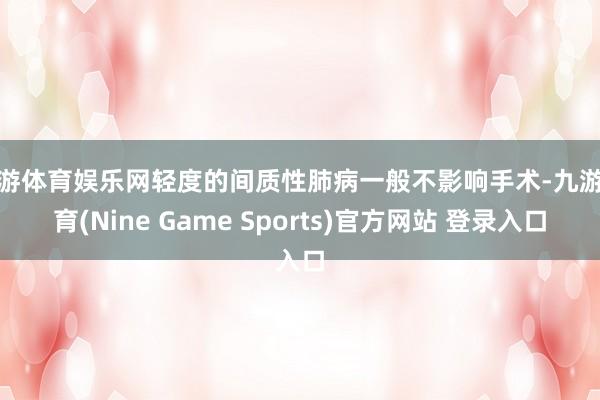九游体育娱乐网轻度的间质性肺病一般不影响手术-九游体育(Nine Game Sports)官方网站 登录入口