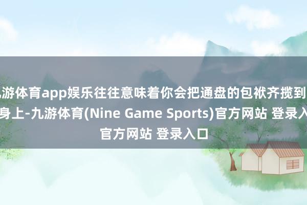 九游体育app娱乐往往意味着你会把通盘的包袱齐揽到我方身上-九游体育(Nine Game Sports)官方网站 登录入口