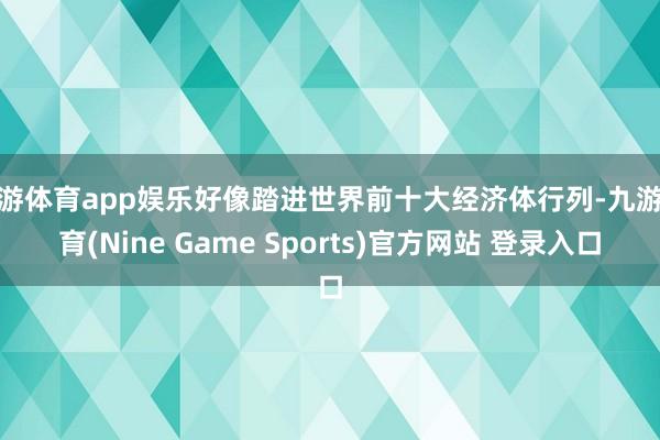 九游体育app娱乐好像踏进世界前十大经济体行列-九游体育(Nine Game Sports)官方网站 登录入口