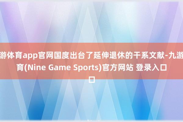 九游体育app官网国度出台了延伸退休的干系文献-九游体育(Nine Game Sports)官方网站 登录入口