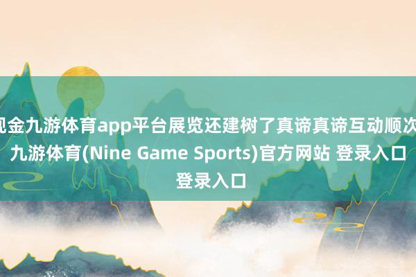 现金九游体育app平台展览还建树了真谛真谛互动顺次-九游体育(Nine Game Sports)官方网站 登录入口