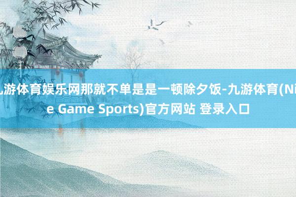 九游体育娱乐网那就不单是是一顿除夕饭-九游体育(Nine Game Sports)官方网站 登录入口