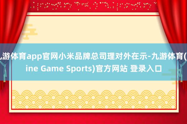 九游体育app官网小米品牌总司理对外在示-九游体育(Nine Game Sports)官方网站 登录入口