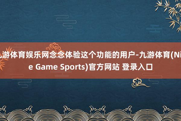 九游体育娱乐网念念体验这个功能的用户-九游体育(Nine Game Sports)官方网站 登录入口