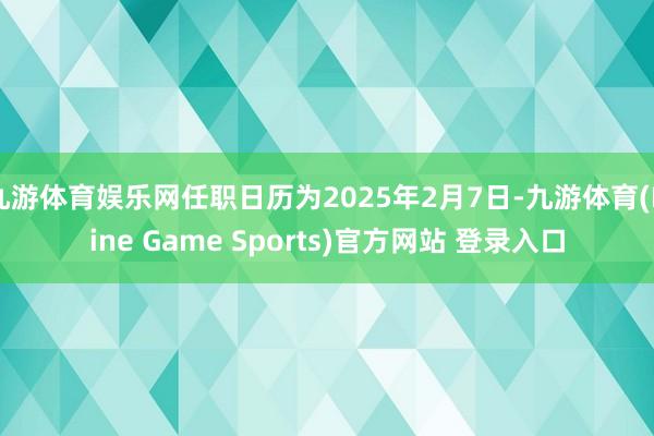 九游体育娱乐网任职日历为2025年2月7日-九游体育(Nine Game Sports)官方网站 登录入口