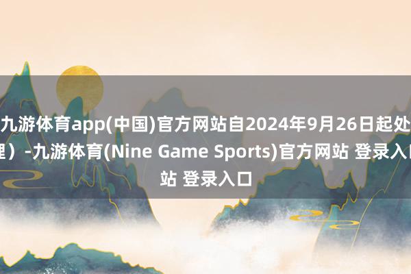 九游体育app(中国)官方网站自2024年9月26日起处理）-九游体育(Nine Game Sports)官方网站 登录入口